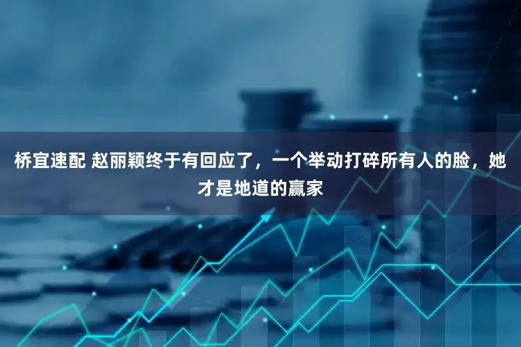 桥宜速配 赵丽颖终于有回应了，一个举动打碎所有人的脸，她才是地道的赢家