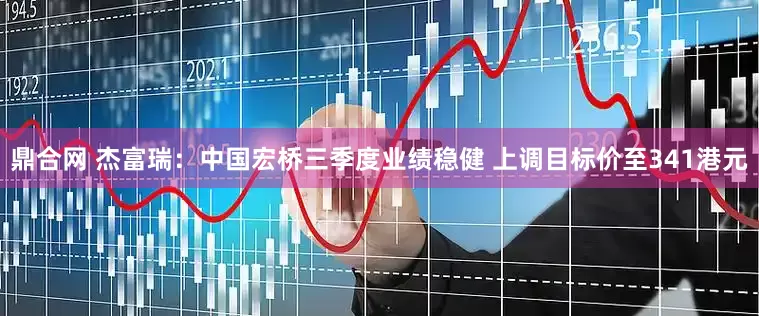 鼎合网 杰富瑞：中国宏桥三季度业绩稳健 上调目标价至341港元