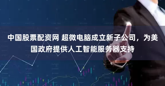 中国股票配资网 超微电脑成立新子公司，为美国政府提供人工智能服务器支持