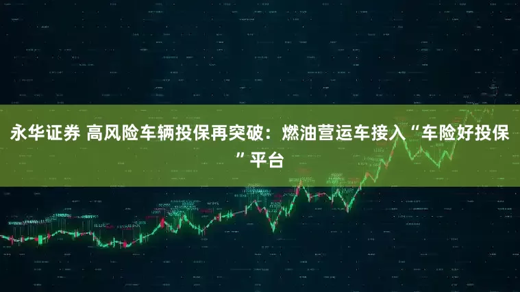 永华证券 高风险车辆投保再突破：燃油营运车接入“车险好投保”平台