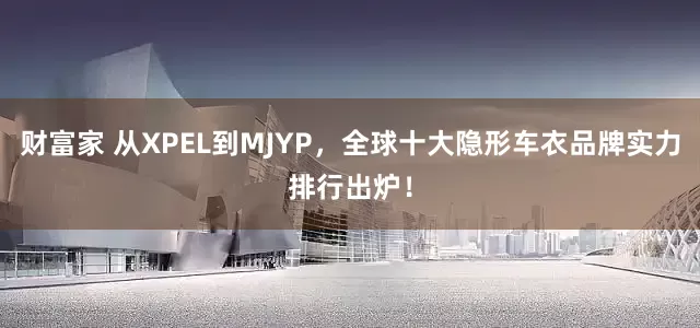 财富家 从XPEL到MJYP，全球十大隐形车衣品牌实力排行出炉！
