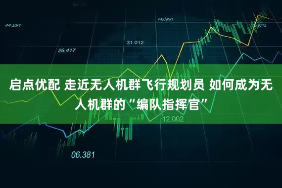 启点优配 走近无人机群飞行规划员 如何成为无人机群的“编队指挥官”