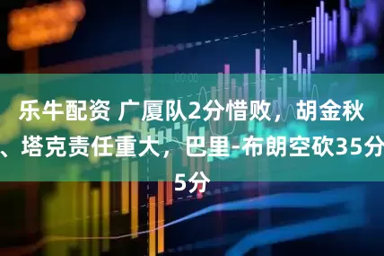 乐牛配资 广厦队2分惜败，胡金秋、塔克责任重大，巴里-布朗空砍35分