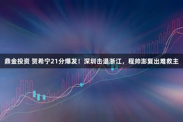 鼎金投资 贺希宁21分爆发！深圳击退浙江，程帅澎复出难救主