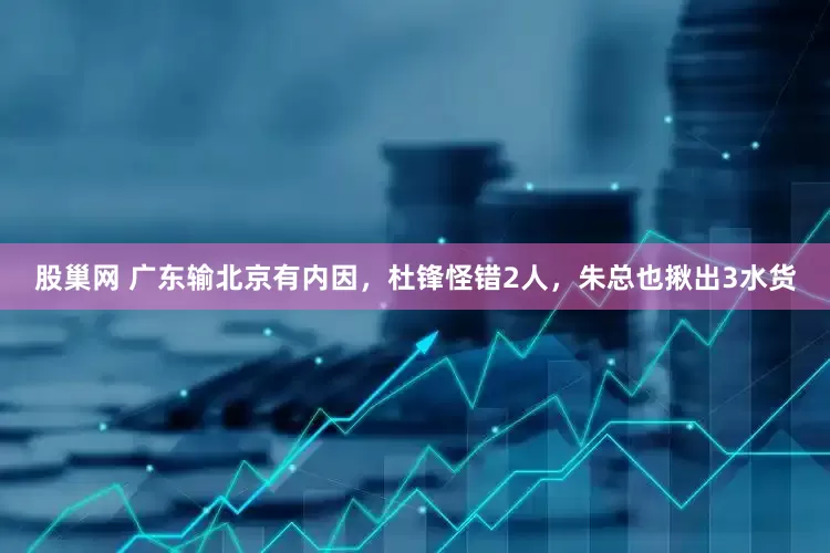 股巢网 广东输北京有内因，杜锋怪错2人，朱总也揪出3水货